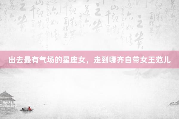 出去最有气场的星座女，走到哪齐自带女王范儿