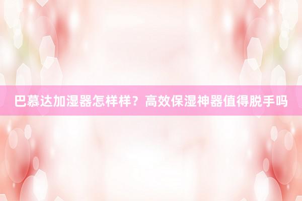 巴慕达加湿器怎样样？高效保湿神器值得脱手吗