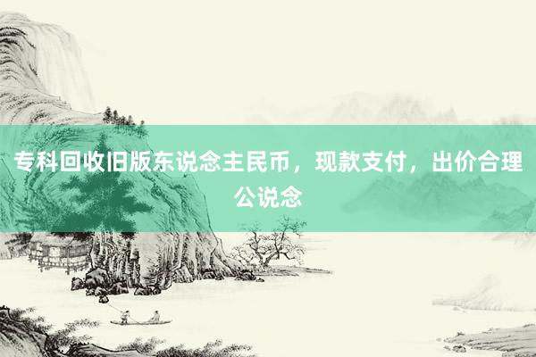 专科回收旧版东说念主民币，现款支付，出价合理公说念